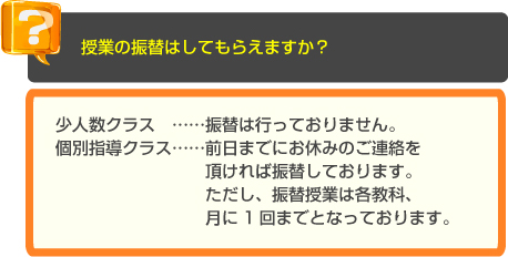 少人数・個別指導の長谷塾　よくあるご質問　授業の振替はしてもらえますか？　A　少人数クラス　……振替は行っておりません。個別指導クラス……前日までにお休みのご連絡を頂ければ振替しております。　ただし、振替授業は各教科、月に1回までとなっております。