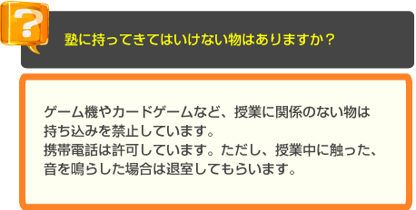 少人数・個別指導の長谷塾　よくあるご質問　塾に持ってきてはいけない物はありますか？　A　ゲーム機やカードゲームなど、授業に関係のない物は持ち込みを禁止しています。 携帯電話は許可しています。ただし、授業中に触った、音を鳴らした場合は退室してもらいます。