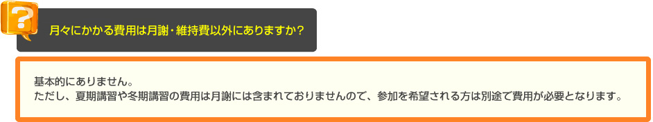 少人数・個別指導の長谷塾　よくあるご質問　月々にかかる費用は月謝以外にありますか？　A　基本的にありません。ただし、夏期講習や冬期講習の費用は月謝には含まれておりませんので、参加を希望される方は別途で費用が必要となります。